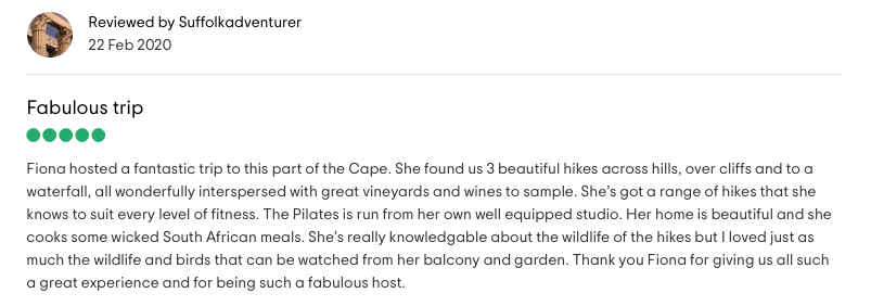 Reviewed by Suffolkadventurer: <!-- wp:paragraph -->
<p>Fabulous trip<br>Fiona hosted a fantastic trip to this part of the Cape. She found us 3 beautiful hikes across hills, over cliffs and to a waterfall, all wonderfully interspersed with great vineyards and wines to sample. She's got a range of hikes that she knows to suit every level of fitness. The Pilates is run from her own well equipped studio. Her home is beautiful and she cooks some wicked South African meals. She's really knowledgable about the wildlife of the hikes but I loved just as much the wildlife and birds that can be watched from her balcony and garden. Thank you Fiona for giving us all such<br>a great experience and for being such a fabulous host.</p>
<!-- /wp:paragraph -->