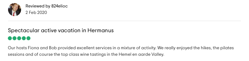 Reviewed by 824elioc: <!-- wp:paragraph -->
<p>Spectacular active vacation in Hermanus<br><br>Our hosts Fiona and Bob provided excellent services in a mixture of activity. We really enjoyed the hikes, the pilates sessions and of course the top class wine tastings in the Hemel en aarde Valley.</p>
<!-- /wp:paragraph -->