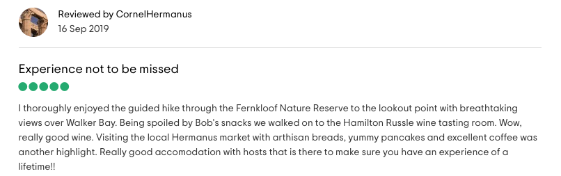 Reviewed by CornelHermanus: <!-- wp:paragraph -->
<p><strong>Experience not to be missed</strong><br><br>I thoroughly enjoyed the guided hike through the Fernkloof Nature Reserve to the lookout point with breathtaking views over Walker Bay. Being spoiled by Bob's snacks we walked on to the Hamilton Russle wine tasting room. Wow, really good wine. Visiting the local Hermans market with artisan breads, yummy pancakes and excellent coffee was another highlight. Really good accomodation with hosts that is there to make sure you have an experience of a lifetime!!</p>
<!-- /wp:paragraph -->