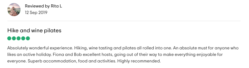 Reviewed by Rita L: <!-- wp:paragraph -->
<p><strong>Hike and wine pilates</strong><br><br>Absolutely wonderful experience. Hiking, wine tasting and pilates all rolled into one. An absolute must for anyone who likes an active holiday. Fiona and Bob excellent hosts, going out of their way to make everything enjoyable for everyone. Superb accommodation, food and activities. Highly recommended.</p>
<!-- /wp:paragraph -->