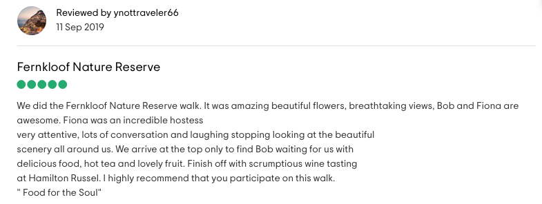 Reviewed by ynottraveler66: <!-- wp:paragraph -->
<p><strong>Fernkloof Nature Reserve</strong><br><br>We did the Fernkloof Nature Reserve walk. It was amazing beautiful flowers, breathtaking views, Bob and Fiona are awesome. Fiona was an incredible hostess very attentive, lots of conversation and laughing stopping looking at the beautiful scenery all around us. We arrive at the top only to find Bob waiting for us with delicious food, hot tea and lovely fruit. Finish off with scrumptious wine tasting<br>at Hamilton Russel. I highly recommend that you participate on this walk.<br><em>"Food for the Soul"</em></p>
<!-- /wp:paragraph -->