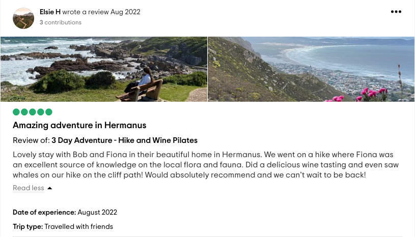 Elsie H wrote a review Aug 2022: <!-- wp:paragraph -->
<p><strong>Amazing adventure in Hermanus</strong><br><br><strong>Review of: 3 Day Adventure - Hike and Wine Pilates</strong><br>Lovely stay with Bob and Fiona in their beautiful home in Hermanus. We went on a hike where Fiona was an excellent source of knowledge on the local flora and fauna. Did a delicious wine tasting and even saw whales on our hike on the cliff path! Would absolutely recommend and we can't wait to be back!</p>
<!-- /wp:paragraph -->