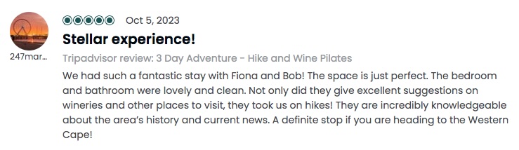 Stellar experience!: <!-- wp:paragraph -->
<p>We had such a fantastic stay with Fiona and Bob! The space is just perfect. The bedroom and bathroom were lovely and clean. Not only did they give excellent suggestions on wineries and other places to visit, they took us on hikes! They are incredibly knowledgeable about the area's history and current news. A definite stop if you are heading to the Western Cape!</p>
<!-- /wp:paragraph -->