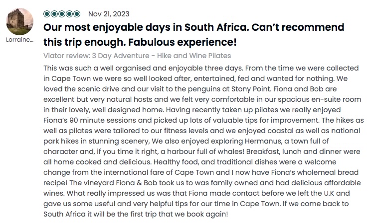 Our most enjoyable days in South Africa. Can’t recommend this trip enough. Fabulous experience!: <!-- wp:paragraph -->
<p>This was such a well organised and enjoyable three days. From the time we were collected in Cape Town we were so well looked after, entertained, fed and wanted for nothing. We oved the scenic drive and our visit to the penguins at Stony Point. Fiona and Bob are excellent but very natural hosts and we felt very comfortable in our spacious en-suite room in their lovely, well designed home. Having recently taken up pilates we really enjoyed Fiona's 90 minute sessions and picked up lots of valuable tips for improvement. The hikes as well as pilates were tailored to our fitness levels and we enjoyed coastal as well as national park hikes in stunning scenery, We also enjoyed exploring Hermanus, a town full of character and, if you time it right, a harbour full of whales! Breakfast, lunch and dinner were all home cooked and delicious. Healthy food, and traditional dishes were a welcome change from the international fare of Cape Town and I now have Fiona's wholemeal bread recipe! The vineyard Fiona & Bob took us to was family owned and had delicious affordable wines. What really impressed us was that Fiona made contact before we left the U.K and gave us some useful and very helpful tips for our time in Cape Town. If we come back to South Africa it will be the first trip that we book again!</p>
<!-- /wp:paragraph -->